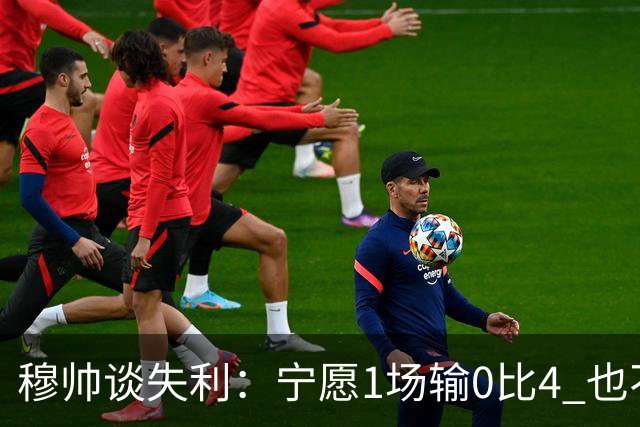 穆帅谈失利：宁愿1场输0比4 也不愿4场输0比1
